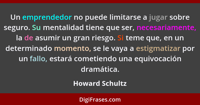 Un emprendedor no puede limitarse a jugar sobre seguro. Su mentalidad tiene que ser, necesariamente, la de asumir un gran riesgo. Si... - Howard Schultz