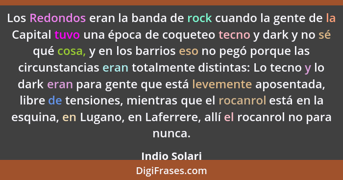 Los Redondos eran la banda de rock cuando la gente de la Capital tuvo una época de coqueteo tecno y dark y no sé qué cosa, y en los bar... - Indio Solari