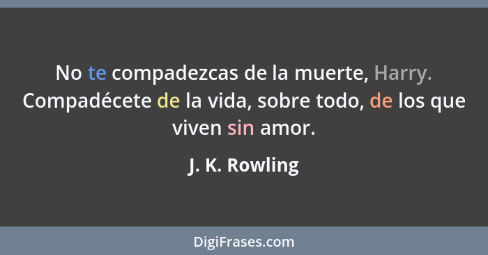 No te compadezcas de la muerte, Harry. Compadécete de la vida, sobre todo, de los que viven sin amor.... - J. K. Rowling