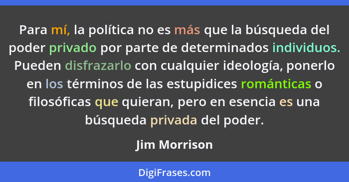 Para mí, la política no es más que la búsqueda del poder privado por parte de determinados individuos. Pueden disfrazarlo con cualquier... - Jim Morrison