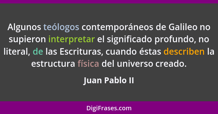 Algunos teólogos contemporáneos de Galileo no supieron interpretar el significado profundo, no literal, de las Escrituras, cuando ésta... - Juan Pablo II