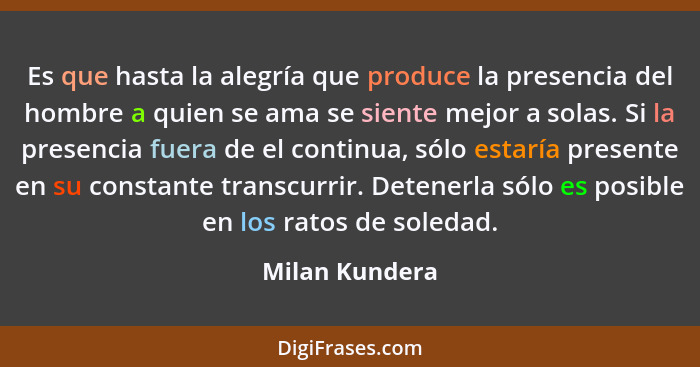 Es que hasta la alegría que produce la presencia del hombre a quien se ama se siente mejor a solas. Si la presencia fuera de el contin... - Milan Kundera