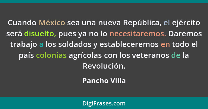 Cuando México sea una nueva República, el ejército será disuelto, pues ya no lo necesitaremos. Daremos trabajo a los soldados y estable... - Pancho Villa