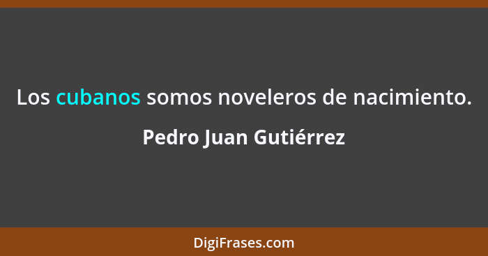 Los cubanos somos noveleros de nacimiento.... - Pedro Juan Gutiérrez