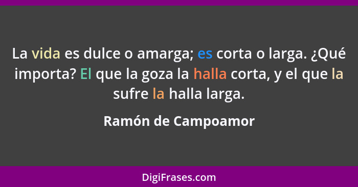 La vida es dulce o amarga; es corta o larga. ¿Qué importa? El que la goza la halla corta, y el que la sufre la halla larga.... - Ramón de Campoamor