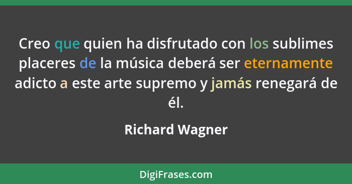 Creo que quien ha disfrutado con los sublimes placeres de la música deberá ser eternamente adicto a este arte supremo y jamás renegar... - Richard Wagner