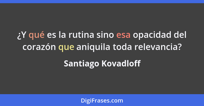 ¿Y qué es la rutina sino esa opacidad del corazón que aniquila toda relevancia?... - Santiago Kovadloff