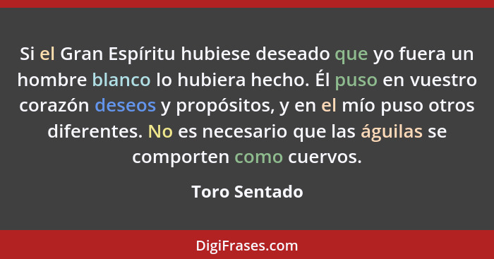 Si el Gran Espíritu hubiese deseado que yo fuera un hombre blanco lo hubiera hecho. Él puso en vuestro corazón deseos y propósitos, y e... - Toro Sentado