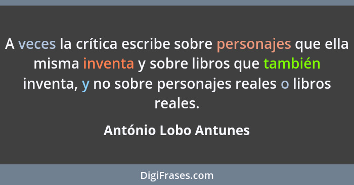 A veces la crítica escribe sobre personajes que ella misma inventa y sobre libros que también inventa, y no sobre personajes re... - António Lobo Antunes