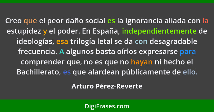 Creo que el peor daño social es la ignorancia aliada con la estupidez y el poder. En España, independientemente de ideologías,... - Arturo Pérez-Reverte