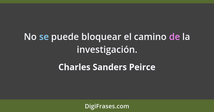 No se puede bloquear el camino de la investigación.... - Charles Sanders Peirce