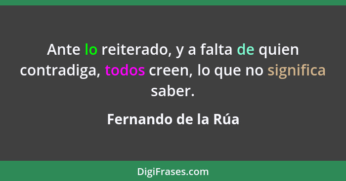 Ante lo reiterado, y a falta de quien contradiga, todos creen, lo que no significa saber.... - Fernando de la Rúa