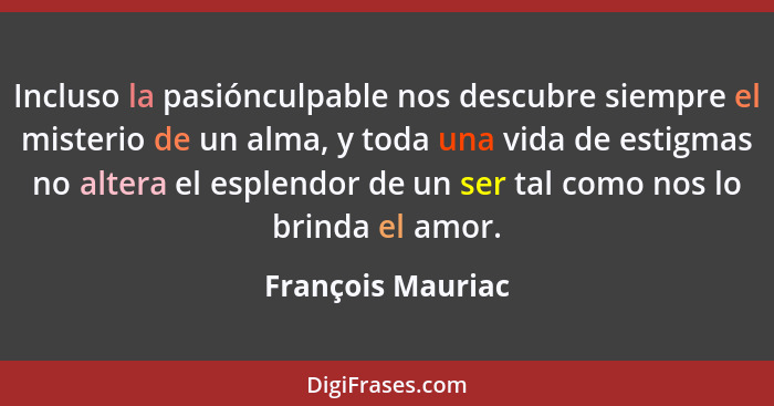 Incluso la pasiónculpable nos descubre siempre el misterio de un alma, y toda una vida de estigmas no altera el esplendor de un ser... - François Mauriac