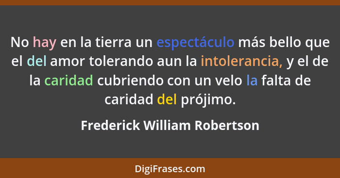 No hay en la tierra un espectáculo más bello que el del amor tolerando aun la intolerancia, y el de la caridad cubriendo... - Frederick William Robertson