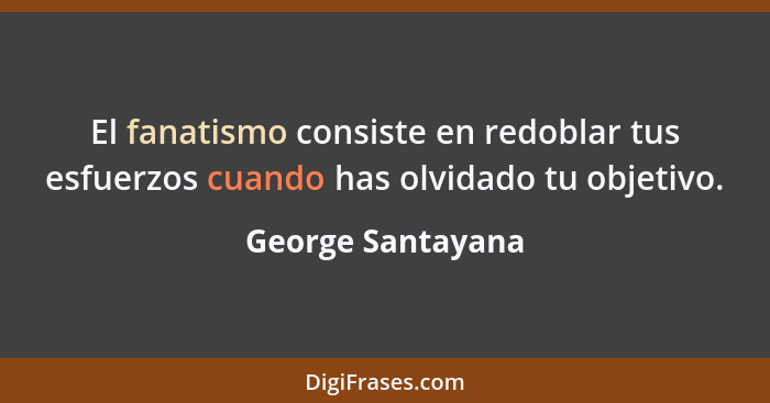 El fanatismo consiste en redoblar tus esfuerzos cuando has olvidado tu objetivo.... - George Santayana