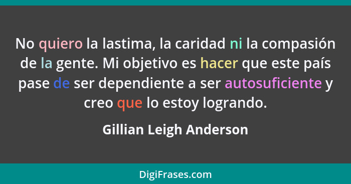 No quiero la lastima, la caridad ni la compasión de la gente. Mi objetivo es hacer que este país pase de ser dependiente a se... - Gillian Leigh Anderson