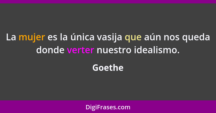 La mujer es la única vasija que aún nos queda donde verter nuestro idealismo.... - Goethe