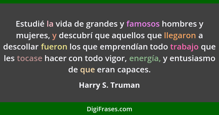 Estudié la vida de grandes y famosos hombres y mujeres, y descubrí que aquellos que llegaron a descollar fueron los que emprendían t... - Harry S. Truman