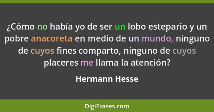 ¿Cómo no había yo de ser un lobo estepario y un pobre anacoreta en medio de un mundo, ninguno de cuyos fines comparto, ninguno de cuyo... - Hermann Hesse