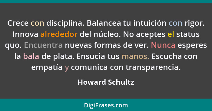 Crece con disciplina. Balancea tu intuición con rigor. Innova alrededor del núcleo. No aceptes el status quo. Encuentra nuevas formas... - Howard Schultz