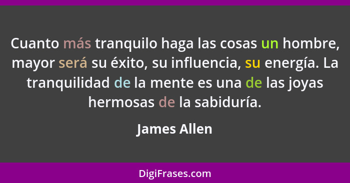 Cuanto más tranquilo haga las cosas un hombre, mayor será su éxito, su influencia, su energía. La tranquilidad de la mente es una de las... - James Allen