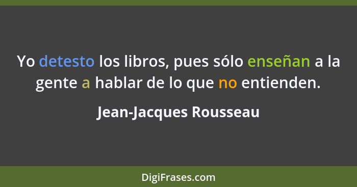 Yo detesto los libros, pues sólo enseñan a la gente a hablar de lo que no entienden.... - Jean-Jacques Rousseau