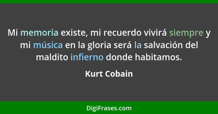 Mi memoria existe, mi recuerdo vivirá siempre y mi música en la gloria será la salvación del maldito infierno donde habitamos.... - Kurt Cobain