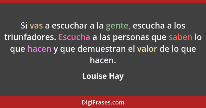 Si vas a escuchar a la gente, escucha a los triunfadores. Escucha a las personas que saben lo que hacen y que demuestran el valor de lo q... - Louise Hay