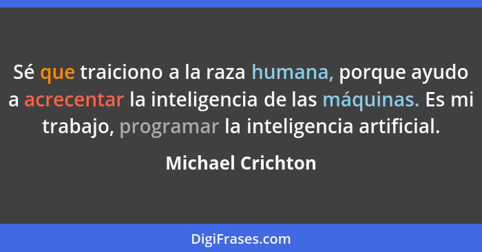 Sé que traiciono a la raza humana, porque ayudo a acrecentar la inteligencia de las máquinas. Es mi trabajo, programar la inteligen... - Michael Crichton