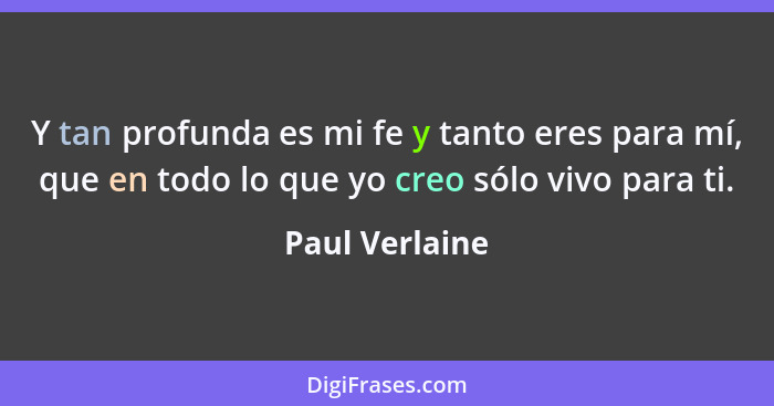 Y tan profunda es mi fe y tanto eres para mí, que en todo lo que yo creo sólo vivo para ti.... - Paul Verlaine