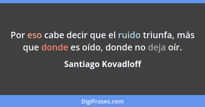 Por eso cabe decir que el ruido triunfa, más que donde es oído, donde no deja oír.... - Santiago Kovadloff