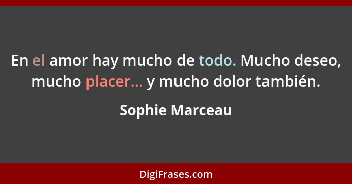 En el amor hay mucho de todo. Mucho deseo, mucho placer... y mucho dolor también.... - Sophie Marceau