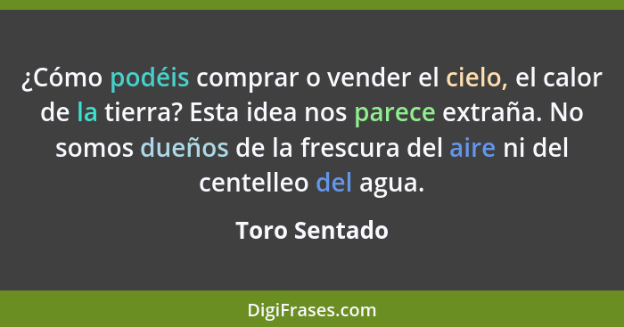 ¿Cómo podéis comprar o vender el cielo, el calor de la tierra? Esta idea nos parece extraña. No somos dueños de la frescura del aire ni... - Toro Sentado