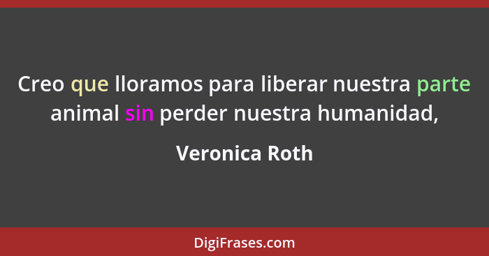 Creo que lloramos para liberar nuestra parte animal sin perder nuestra humanidad,... - Veronica Roth