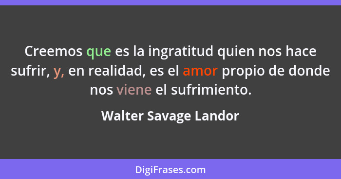 Creemos que es la ingratitud quien nos hace sufrir, y, en realidad, es el amor propio de donde nos viene el sufrimiento.... - Walter Savage Landor