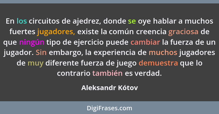 En los circuitos de ajedrez, donde se oye hablar a muchos fuertes jugadores, existe la común creencia graciosa de que ningún tipo de... - Aleksandr Kótov