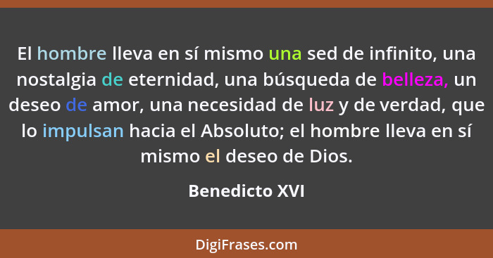 El hombre lleva en sí mismo una sed de infinito, una nostalgia de eternidad, una búsqueda de belleza, un deseo de amor, una necesidad... - Benedicto XVI