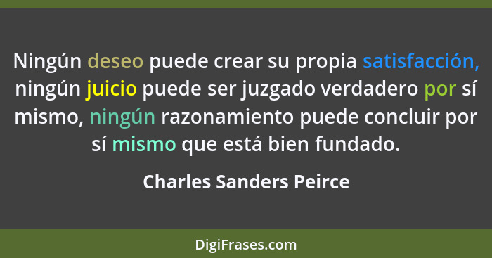 Ningún deseo puede crear su propia satisfacción, ningún juicio puede ser juzgado verdadero por sí mismo, ningún razonamiento... - Charles Sanders Peirce