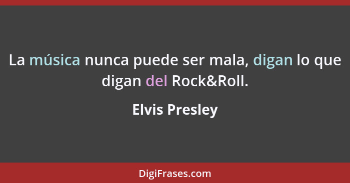 La música nunca puede ser mala, digan lo que digan del Rock&Roll.... - Elvis Presley