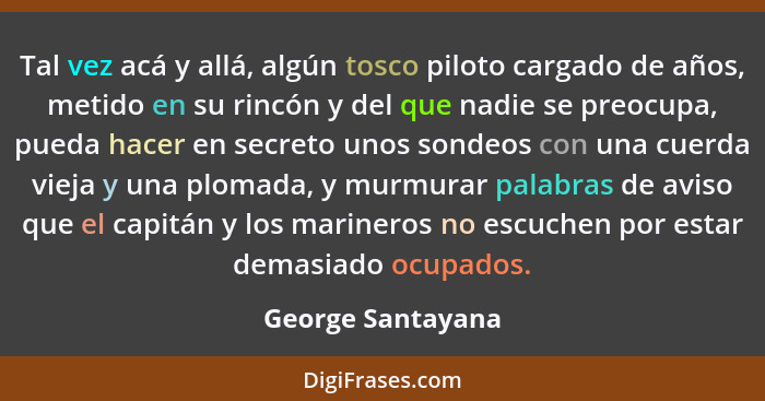 Tal vez acá y allá, algún tosco piloto cargado de años, metido en su rincón y del que nadie se preocupa, pueda hacer en secreto uno... - George Santayana