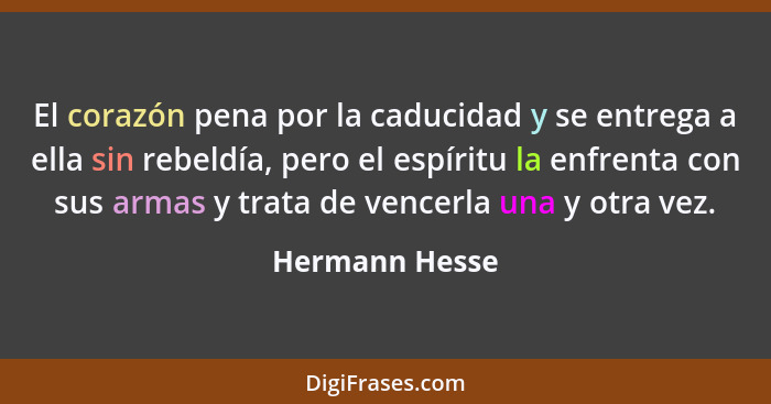 El corazón pena por la caducidad y se entrega a ella sin rebeldía, pero el espíritu la enfrenta con sus armas y trata de vencerla una... - Hermann Hesse