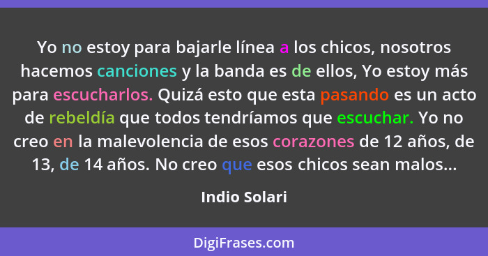 Yo no estoy para bajarle línea a los chicos, nosotros hacemos canciones y la banda es de ellos, Yo estoy más para escucharlos. Quizá es... - Indio Solari