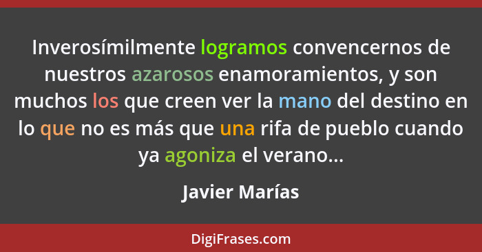 Inverosímilmente logramos convencernos de nuestros azarosos enamoramientos, y son muchos los que creen ver la mano del destino en lo q... - Javier Marías