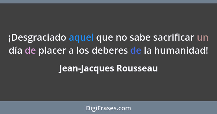 ¡Desgraciado aquel que no sabe sacrificar un día de placer a los deberes de la humanidad!... - Jean-Jacques Rousseau
