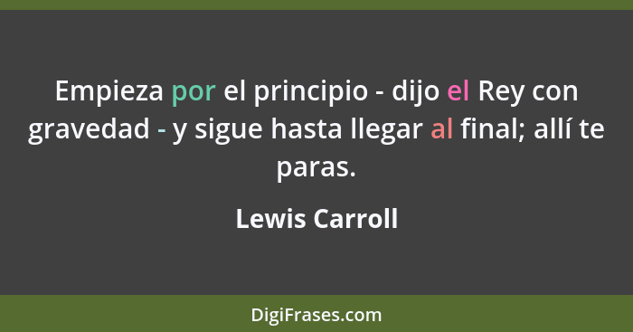 Empieza por el principio - dijo el Rey con gravedad - y sigue hasta llegar al final; allí te paras.... - Lewis Carroll