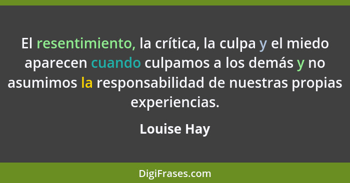 El resentimiento, la crítica, la culpa y el miedo aparecen cuando culpamos a los demás y no asumimos la responsabilidad de nuestras propi... - Louise Hay