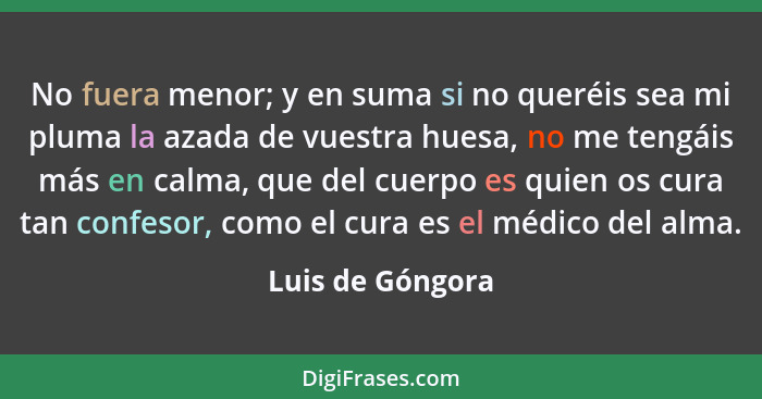 No fuera menor; y en suma si no queréis sea mi pluma la azada de vuestra huesa, no me tengáis más en calma, que del cuerpo es quien... - Luis de Góngora