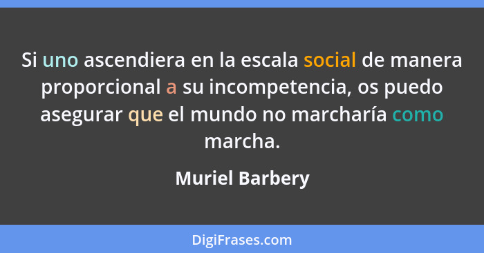Si uno ascendiera en la escala social de manera proporcional a su incompetencia, os puedo asegurar que el mundo no marcharía como mar... - Muriel Barbery
