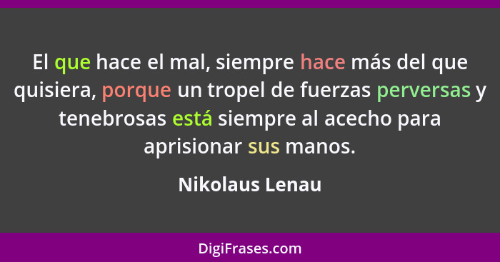 El que hace el mal, siempre hace más del que quisiera, porque un tropel de fuerzas perversas y tenebrosas está siempre al acecho para... - Nikolaus Lenau