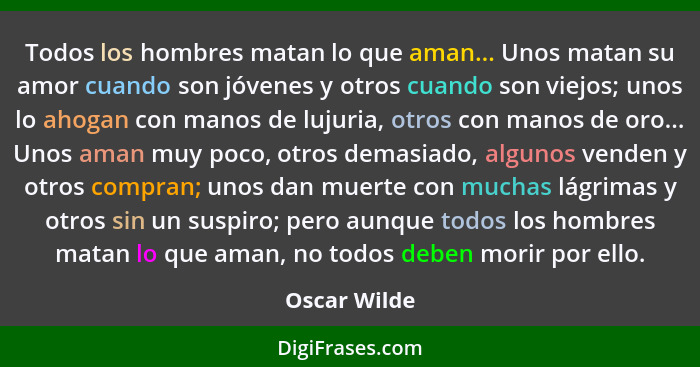 Todos los hombres matan lo que aman... Unos matan su amor cuando son jóvenes y otros cuando son viejos; unos lo ahogan con manos de luju... - Oscar Wilde